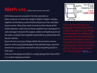 If the boxes you are using don’t list the cubic feet on
them, measure in inches the Length x Width x Height, multiply
together and divide by 1728 and that will give you the cubic feet
of your carton. Now if you want to work out the volume of the
whole shipment, stack all your boxes together into a big square or
cube and again measure the longest, widest and highest points of
the stack, multiply them together and divide by 1728 and that will
be your volume.
If you are not sure if your things will fit into one of our service
options, then using masking tape or blue painters tape, mark the
dimensions on your floor and wall to see if everything will fit in
that area.
If all your belongings would fit in a single garage then they will fit
in a 20 foot shipping container.
Math 101 (How to work out your cubic feet)
If you are going to use our
Baggage, shared container or
cheap ship options, your things
will be stacked on pallets 48 x
40 inches and the height will be
based on the highest point of
the pallet so try this at home by
stacking your things in an area
48”x40” using a tape measure
and masking tape. More……
 