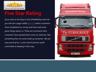 If you look at the blog on the UPakWeShip web site
you will see a page called Rate US where customers
have completed our survey and have said some
great things about us.These are comments that
customers have posted direct onto our web site. Not
something that we could make up ourselves. We are
very proud of our 5 star record and are 100%
committed to keeping it that way.
Five Star Rating
 