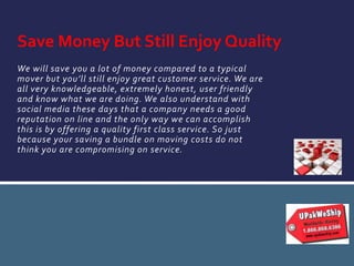 We will save you a lot of money compared to a typical
mover but you’ll still enjoy great customer service. We are
all very knowledgeable, extremely honest, user friendly
and know what we are doing. We also understand with
social media these days that a company needs a good
reputation on line and the only way we can accomplish
this is by offering a quality first class service. So just
because your saving a bundle on moving costs do not
think you are compromising on service.
Save Money But Still Enjoy Quality
 