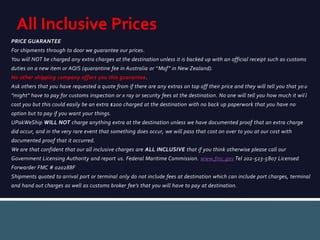 PRICE GUARANTEE
For shipments through to door we guarantee our prices.
You will NOT be charged any extra charges at the destination unless it is backed up with an official receipt such as customs
duties on a new item or AQIS (quarantine fee in Australia or “Maf” in New Zealand).
No other shipping company offers you this guarantee.
Ask others that you have requested a quote from if there are any extras on top off their price and they will tell you that yo u
"might" have to pay for customs inspection or x ray or security fees at the destination. No one will tell you how much it wil l
cost you but this could easily be an extra $200 charged at the destination with no back up paperwork that you have no
option but to pay if you want your things.
UPakWeShip WILL NOT charge anything extra at the destination unless we have documented proof that an extra charge
did occur, and in the very rare event that something does occur, we will pass that cost on over to you at our cost with
documented proof that it occurred.
We are that confident that our all inclusive charges are ALL INCLUSIVE that if you think otherwise please call our
Government Licensing Authority and report us. Federal Maritime Commission. www.fmc.gov Tel 202-523-5807 Licensed
Forwarder FMC # 020288F
Shipments quoted to arrival port or terminal only do not include fees at destination which can include port charges, terminal
and hand out charges as well as customs broker fee’s that you will have to pay at destination.
All Inclusive Prices
 