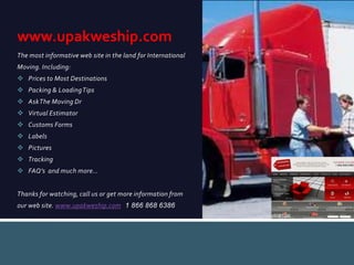 The most informative web site in the land for International
Moving. Including:
 Prices to Most Destinations
 Packing & LoadingTips
 AskThe Moving Dr
 Virtual Estimator
 Customs Forms
 Labels
 Pictures
 Tracking
 FAQ’s and much more…
Thanks for watching, call us or get more information from
our web site. www.upakweship.com 1 866 868 6386
www.upakweship.com
 