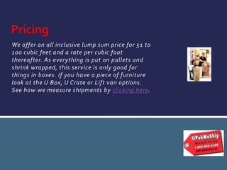 We offer an all inclusive lump sum price for 51 to
100 cubic feet and a rate per cubic foot
thereafter. As everything is put on pallets and
shrink wrapped, this service is only good for
things in boxes. If you have a piece of furniture
look at the U Box, U Crate or Lift van options.
See how we measure shipments by clicking here.
Pricing
 
