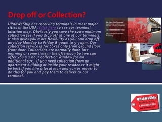 UPakWeShip has receiving terminals in most major
cities in the USA, click here to see our terminal
location map. Obviously you save the $200 minimum
collection fee if you drop off at one of our terminals.
It also gives you more flexibility as you can drop off
any day Monday to Friday 8-30am to 5-30pm. Our
collection service is for boxes only from ground floor
front door. Collections are normally done late
morning or some time in the afternoon but we can
offer you a 2 hour collection window for an
additional $75. If you need collection from an
apartment building or inside your residence it might
be best if you hire a local man and van or mover to
do this for you and pay them to deliver to our
terminal.
Drop off or Collection?
 