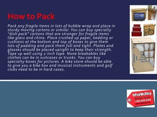 Pack any fragile items in lots of bubble wrap and place in
sturdy moving cartons or similar. You can buy specialty
“dish pack” cartons that are stronger for fragile items
like glass and china. Place crushed up paper, bedding or
cushions at the bottom and top of boxes to give them
lots of padding and pack them full and tight. Plates and
glasses should be placed upright to keep their strength.
Tape up well using 2 inch tape. None breakables like
clothes can be in suitcases or trunks. You can buy
specialty boxes for pictures. A bike store should be able
to give you a bike box and musical instruments and golf
clubs need to be in hard cases.
How to Pack
 