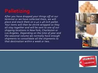 After you have dropped your things off at our
terminal or we have collected them, we will
place and stack them on a 40 x 48 inch pallet.
Your items will then be shrink wrapped so they
all stay together and will be sent to one of our
shipping locations in New York, Charleston or
Los Angeles. Depending on the time of year and
the seasonal volume we normally have enough
shipments to consolidate all the shipments to
that destination within a week or two.
Palletizing
 