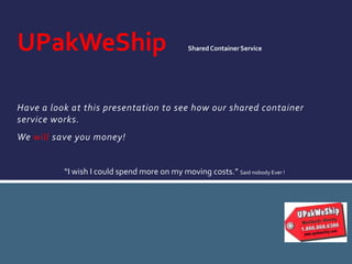 Have a look at this presentation to see how our shared container
service works.
We will save you money!
UPakWeShip SharedContainer Service
“I wish I could spend more on my moving costs.” Said nobody Ever !
 