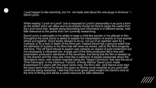 “I just happen to like electricity, but I’m not really wild about the new plugs in America.” –
David Lynch.
While reading “Lynch on Lynch” one is exposed to Lynch’s personality in as pure a form
as the written word can allow and to be entirely honest Its hard to parse the useful from
the Lynch-isms that, despite being fascinating and informative in a different sense, hold
little relevance to the points that I am currently researching.
David Lynch is admirable in his ability to keep a child like wonder in his attitude to film;
throughout the book David is asked to explain his interpretation of events or how scenes
where put together. David tacitly refuses to do so, not out of an egotistic want for a
mystique or for a lack of depth of the films part. Instead David has a genuine belief that
the elements of mystery in his films that will never be solved, add to the films longevity
and tone. This off hand refusal to explain was certainly an aspect of post-modernism but
not necessarily a influential one. A large part of the films production fell in line with
postmodern production standards of the seventies, that being that the film is headed up
by the director and the crew was more like a collective of people passionate about the
filmmakers vision, with another example being the “Hippie Commune” that was the set of
“Pink Flamingos” or the infamous “Factory” of Andy Warhol. David Lynch made
Eraserhead in 5 years with the exact same crew, the film’s star: Jack Nance even kept
the exact same haircut for those five years so filming could restarted at any point with
continuity being respected. I feel that this book gives great insight into David’s mind at
the time of filming and will be a useful resource for later reference.
 