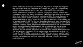 Reefer Madness is a unique success story in the genre of midnight movies given
how the audience the piece was indented to reach and the audience it eventually
got were entirely separate and in many ways incompatible from each other.
Reefer Madness was produced as a piece of propaganda, warning parents about
the allegedly destructive affects of marijuana. Like most propaganda films produced
at the time, the topic is blown far out of proportion and the film generally exists to
shock rather than to inform. Given how vapid and uninformative the film was it
would be expected to fall out of popularity as soon as political doctrine changed and
for about a decade, it did. The film was allegedly rediscovered when a group of high
school seniors in 1970’s LA found the film reels in their schools storage and started
screening it for their friends. Regardless of whether that story is true or not it makes
perfect sense that Reefer Madness would find an audience at a time when the
debate around the use of marijuana was at an impasse and the postmodern,
rebellious attitudes towards the politics of “The Ike Years” were at a similar position.
The film became a microcosm of the growing unrest permeating across America
through the 60’s and 70’s; screenings for Reefer Madness became a gathering of
artists, activists, students and potheads coming together to openly and relentlessly
mocking the values of the past, thus making the response to the film an openly
postmodern one.
 