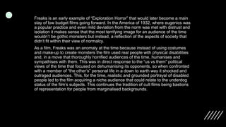 Freaks is an early example of “Exploration Horror” that would later become a main
stay of low budget films going forward. In the America of 1932, where eugenics was
a popular practice and even mild deviation from the norm was met with distrust and
isolation it makes sense that the most terrifying image for an audience of the time
wouldn’t be gothic monsters but instead, a reflection of the aspects of society that
didn’t fit within their view of normalcy.
As a film, Freaks was an anomaly at the time because instead of using costumes
and make-up to create monsters the film used real people with physical disabilities
and, in a move that thoroughly horrified audiences of the time, humanises and
sympathises with them. This was in direct response to the “us vs them” political
views of the time that focused on dehumanising its opponents, so when confronted
with a member of “the other’s” personal life in a down to earth way it shocked and
outraged audiences. This, for the time, realistic and grounded portrayal of disabled
people led to the film acquiring a niche audience that could relate to the underdog
status of the film’s subjects. This continues the tradition of cult films being bastions
of representation for people from marginalised backgrounds.
 