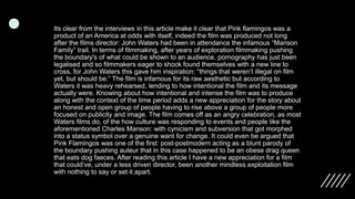 Its clear from the interviews in this article make it clear that Pink flamingos was a
product of an America at odds with itself, indeed the film was produced not long
after the films director: John Waters had been in attendance the infamous “Manson
Family” trail. In terms of filmmaking, after years of exploration filmmaking pushing
the boundary's of what could be shown to an audience, pornography has just been
legalised and so filmmakers eager to shock found themselves with a new line to
cross, for John Waters this gave him inspiration: “things that weren’t illegal on film
yet, but should be.” The film is infamous for its raw aesthetic but according to
Waters it was heavy rehearsed, lending to how intentional the film and its message
actually were. Knowing about how intentional and intense the film was to produce
along with the context of the time period adds a new appreciation for the story about
an honest and open group of people having to rise above a group of people more
focused on publicity and image. The film comes off as an angry celebration, as most
Waters films do, of the how culture was responding to events and people like the
aforementioned Charles Manson: with cynicism and subversion that got morphed
into a status symbol over a genuine want for change. It could even be argued that
Pink Flamingos was one of the first: post-postmodern acting as a blunt parody of
the boundary pushing auteur that in this case happened to be an obese drag queen
that eats dog faeces. After reading this article I have a new appreciation for a film
that could’ve, under a less driven director, been another mindless exploitation film
with nothing to say or set it apart.
 