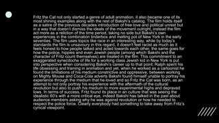 Fritz the Cat not only started a genre of adult animation, it also became one of its
most shining examples along with the rest of Bakshi’s catalog. The film holds itself
as a satire of the previous decades introduction of free love and political unrest but
in a way that doesn’t dismiss the ideals of the movement outright, instead the film
act more as a reliction of the time period, taking no side but Bakshi’s own
experiences in the combination tinderbox and melting pot of New York in the early
seventies. The film uses topics like race in an interesting way, while by today’s
standards the film is unsavoury in this regard, it doesn't feel racist as much as it
feels honest to how people talked and acted towards each other, the same goes for
how the police, hippies and even Jewish people (among which Bakshi and the
character of Fritz count themselves) are treated in the film. This commitment to an
exaggerated synecdoche of life for a working class Jewish kid in New York is put
into perspective when considering Bakshi’s career up to that point; Ralph spent his
life obsessing and training in animation and yet, when he worked as a cartoonist he
found the limitations of his medium constrictive and oppressive, between working
on Mighty Mouse and Coca-Cola adverts Bakshi found himself unable to portray his
experience through the medium that he loved and so Fritz the Cat was born, as an
attempt to not only portray his experience with the aftermath of the cultural
revolution but also to push his medium to more experimental highs and depraved
lows. In terms of success, Fritz found its place in an culture that was seeing the
idealistic 60’s with a more critical eye, indeed Bakshi has talked in the past about
audience members asking why he was against revolution or how he needed to
respect the police force. Clearly everybody had something to take away from Fritz’s
cynical viewpoint.
 