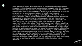When watching Cannibal Holocaust by itself its easy to interpret it as yet another
escalation in the exploitation genre, with something to say but being too ‘70’s Italian
film’ to be coherent. It’s only when hearing from the horses mouth that Cannibal
holocaust becomes not only tolerable but a meaningful and impressive innovation in
immersive film. The film is half controversy by design, being inspired
sensationalised and violent coverage of the “Red Brigades” militia. The film’s
director: Ruggero Deodato wanted to immerse his audience in events as much as
possible and as such hired relatively unknown actors and had them agree to
‘disappear’ after the films release to reinforce their characters deaths in the film
which, along with the documentary shooting style, got Deodato arrested on
suspicion of murdering his actors. This, if nothing else speaks volumes about how
dedicated Deodato was to making sure his message of media exploitation rang true
with audiences and it did, founding the genre of found footage and blurring the line
between an audience and the media they consume, making one feed off and inform
the other. The success of Cannibal Holocaust can mainly be attributed to its style,
the actual content was almost passé in 1980 given the previous decade’s penchant
for boundary pushing in the exploitation and horror genres. The style of the film
elevated the content of the film, giving an audience a direct connection to the
characters and events unlike anything that had been seen at this point, an audience
was made to feel like an unwilling participant in the horrific actions of the
characters.
 
