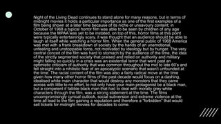 Night of the Living Dead continues to stand alone for many reasons, but in terms of
midnight movies it holds a particular importance as one of the first examples of a
film being shown at a later time because of its niche or unsavoury content; in
October of 1968 a typical horror film was able to be seen by children of any age
because the MPAA was yet to be instated, on top of this, horror films at this point
were typically entertainingly scary, it was thought that an audience should be able to
laugh at itself while watching a horror film. When the general public of 1968 America
was met with a frank breakdown of society by the hands of an unemotional,
unfeeling and unstoppable force, not motivated by ideology but by hunger. The very
central conceit of the film was hard to stomach by the audience of the time, the idea
of the strictly segmented society that praised and relied on authority and military
might falling so quickly in a crisis was an existential terror that went past an
optimistic criticism of authority that was common throughout the mid to late 60’s and
fell straight into a nihilistic fear of an apocalyptic scenario that wasn’t unfounded at
the time. The racial content of the film was also a fairly radical move at the time
given how many other horror films of the past decade would focus on a dashing,
idealised white main character that would destroy any monsters that they came
across with little to no effort, to not only have your main protagonist be a black man,
but a competent if fallible black man that had to deal with morally grey white
characters through the film, was a strong statement at the time. The films
uncompromisingly cynical outlook, social subversion and extreme violence at the
time all lead to the film gaining a reputation and therefore a “forbidden” that would
sell tickets for midnight movies for decades to come.
 