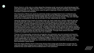 Rocky Horror is, at its core, is a story about the changing social, sexual and cultural landscape that
took place through the 1960’s and the 1970’s. Or to put it another way the transition from modernism
to post-modernism in art. Rocky Horror uses the genre trappings of pulp sci-fi, gothic fiction and
musicals to present this transition.
The characters of Brad and Janet are extremely similar to protagonists found in modernist pulp
fiction; A pair of conventionally beautiful lovers that fall into the character architypes of the slightly
dorky yet confident young man and the slightly ditzy and curious young woman. They see marriage
as not only a necessity for their sex life but also for their relationship as a whole.
Using the classical horror tropes of a broken down car, back-roads and a stormy night the pair are
not confronted with wolfmen or creatures from the black lagoon but instead with a real existential
threat to them: A group androgynous eccentrics that openly reference sexuality being lead by a
transvestite. Just as the mainly conservative, pious and sexually repressive culture and art of the
America of the 60’s and 70’s was meet with a hugely influential counter-culture that openly mocked
and criticised the formers styles and values. Throughout the film the modernist pair go from placating
and patronising the group to being seduced by the lifestyle and end the film in corsets and stockings
having both had pre marital sex with the same transvestite. Through these actions the ideal
modernist protagonists have become their own antithesis.
Themes of homosexuality, promiscuity and gender role subversion are omni-present and became
the main reason for the films cult success. While not initially popular with most audiences, it founds
it’s own in the very sub-cultures it was paying homage to. If you were a member of the counter
culture deliberately or by necessity: a screening of Rocky Horror was not only a chance to see a
person like yourself in the media you consumed but also a chance to celebrate those aspects of life
that mainstream media lacked.
From the study of Rocky Horror it becomes obvious that a large part of the films success was its
openness with taboo subjects and a rejection of the mainstream that attracted a smaller, yet loyal
audience that could relate and find entertainment in the subversion.
 