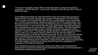 “I know a lot of people, Rocky Horror is like their home, it’s their connection to
everybody – all their friends,” - Larry Viezel: President of the Rocky Horror Picture
Show Fan Club.
From reading this article its clear that that the main force behind the success of
Rocky Horror’s success has been the support of fringe groups. The films initial,
1975 run was a monumental flop with the only success being a few screening at
L.A. in which many audience members would watch the films multiple times. The
film was screened on the first of April the following year in a well known New York
arthouse cinema. In an area that had only 6 six years before experienced what is
now considered one the seminal acts in LGBT rights history: The Stonewall Riots.
The audience of the screening was a collection of social outcasts and cultural
oddities in human form. This audience quickly latched on to the films post-modern
take on pulp sci-fi, the openly sexual content of the film and the addition of
challenging gender and sexual roles that permeate the film. From that point, Rocky
Horror screening became synonymous with the gay community and the growing
sub culture in America and Britain. Over the years screenings became interactive
with attendees dressing as the characters, singing along with songs and responding
to the films dialog. To this day the Rocky Horror is seen as a safe place for
members of the LGBTQ community.
From studying this article it becomes obvious that Rocky Horror became the
phenomenon it is from the themes and subversions that were not common place in
mainstream entertainment at the time.
 