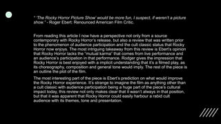 “ ‘The Rocky Horror Picture Show’ would be more fun, I suspect, if weren’t a picture
show.” - Roger Ebert: Renounced American Film Critic.
From reading this article I now have a perspective not only from a source
contemporary with Rocky Horror’s release, but also a review that was written prior
to the phenomenon of audience participation and the cult classic status that Rocky
Horror now enjoys. The most intriguing takeaway from this review is Ebert’s opinion
that Rocky Horror lacks the “mutual karma” that comes from live performance and
an audience’s participation in that performance. Rodger gives the impression that
Rocky Horror is best enjoyed with a implicit understanding that it’s a filmed play, as
its choreography, composition and general tone would imply. The rest of the piece is
an outline the plot of the film.
The most interesting part of the piece is Ebert’s prediction on what would improve
the Rocky Horror experience. It’s strange to imagine the film as anything other than
a cult classic with audience participation being a huge part of the piece’s cultural
impact today, this review not only makes clear that it wasn’t always in that position,
but that it was apparent that Rocky Horror could easily harbour a rabid cult
audience with its themes, tone and presentation.
 