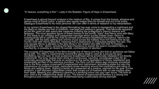 “In heaven, everything is fine” – Lady in the Radiator: Figure of Hope in Eraserhead.
Eraserhead is almost beyond analysis in the medium of film. It comes from the bizarre, abrasive and
genius mind of David Lynch: a person who openly makes films for himself and out of his entire
catalogue Eraserhead is his most personal. All I can offer in terms of research is my interpretation.
In my opinion Eraserhead is the closest filmmaking has ever come to representing a nightmare and
the fears on display are that of childbirth, marriage and settling in general. That becomes apparent
as the film goes on with sperm-like creatures invading the protagonist’s (Henry) dreams and
fantasies. The most apparent figure of these themes is the horrific “baby” that Henry sires with Mary
X, this leads to an unhappy and unexpected marriage which quickly breaks down; Henry is
subsequently left to care for his child by himself and remains bewildered throughout. Henry’s life
unravels, with the baby getting sick and his muse across the hallway from him seeing him as his
horrific child with Henry attached, meaning that a relationship in impossible between the two. The
only escape Henry is allowed is the lady living in his radiator who tells him that “In heaven,
everything is fine.” which, including the lady’s tendency to squish the sperm monsters Henry is
haunted by, is possibly an illusion to suicide, contraception or abortion.
The success of Eraserhead is the films through line of Henry and his plot that an audience can follow
along with. Too often in experimental cinema the genre label is used as a excuse for poor
storytelling, but not here; to most audiences Eraserhead will be emotionally relatable if not directly
understood. The long, locked down shots and continuous, haunting. soundscape make for an
extremely personal style that puts an audience in the same headspace of Henry, bewildered and
existentially terrified of the seeming mundane. The films cult film status was obviously somewhat
due to the films unique crossroads of experiential and mainstream storytelling styles but also the
subversions of modernist tropes, particularly those revolving around the importance and value of
family and settling down. Starting a family isn’t presented as a positive, planned for life goal. It’s the
endpoint, a self imposed nightmarish prison that comes out of nowhere with no real escape other
than death. Meeting your girlfriend’s parents is a terrifying mirror into your own future. The birth of
your child is the metaphorical death of you. The theme of dysfunctional families is a strong one
throughout post-modern media with Eraserhead being a particularly strong example.
 