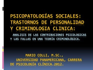 PSICOPATOLOGÍAS SOCIALES:
TRASTORNOS DE PERSONALIDAD
Y CRIMINOLOGIA CLINICA:
ANALISIS DE LAS CONTRIBUCIONES PSICOLOGICAS
Y LAS FALLAS EN UNA TEORÍA CRIMINOLÓGICA.
MARIO COLLI, M.SC.,
UNIVERSIDAD PANAMERICANA, CARRERA
DE PSICOLOGÍA CLÍNICA.2012.
 