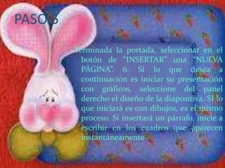 PASO 5
         Terminada la portada, seleccionar en el
           botón de “INSERTAR” una “NUEVA
           PÁGINA”. 6. Si lo que desea a
           continuación es iniciar su presentación
           con gráficos, seleccione del panel
           derecho el diseño de la diapositiva. SI lo
           que iniciará es con dibujos, es el mismo
           proceso. Si insertará un párrafo, inicie a
           escribir en los cuadros que aparecen
           instantáneamente
 