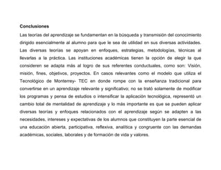 Conclusiones
Las teorías del aprendizaje se fundamentan en la búsqueda y transmisión del conocimiento
dirigido esencialmente al alumno para que le sea de utilidad en sus diversas actividades.
Las diversas teorías se apoyan en enfoques, estrategias, metodologías, técnicas al
llevarlas a la práctica. Las instituciones académicas tienen la opción de elegir la que
consideren se adapta más al logro de sus referentes conductuales, como son: Visión,
misión, fines, objetivos, proyectos. En casos relevantes como el modelo que utiliza el
Tecnológico de Monterrey- TEC en donde rompe con la enseñanza tradicional para
convertirse en un aprendizaje relevante y significativo; no se trató solamente de modificar
los programas y pensa de estudios o intensificar la aplicación tecnológica, representó un
cambio total de mentalidad de aprendizaje y lo más importante es que se pueden aplicar
diversas teorías y enfoques relacionados con el aprendizaje según se adapten a las
necesidades, intereses y expectativas de los alumnos que constituyen la parte esencial de
una educación abierta, participativa, reflexiva, analítica y congruente con las demandas
académicas, sociales, laborales y de formación de vida y valores.
 