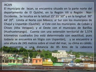IXCAN
El municipio de Ixcan, se encuentra situado en la parte norte del
departamento de El Quiché, en la Región VII o Región Nor-
Occidente. Se localiza en la latitud 15° 55′ 50″ y en la longitud 90°
44′ 20″. Limita al Norte con México; al Sur con los municipios de
Chajul y Uspantán (Quiché); al Este con los municipios de Cobán y
Chisec (Alta Verapaz); y al Oeste con el municipio de Barillas
(Huehuetenango). Cuenta con una extensión territorial de 1,574
kilómetros cuadrados (no está determinada con exactitud, pues
todavía se encuentra en litigio con Uspantán), y se encuentra a
una altura de 245 metros sobre el nivel del mar, su clima es cálido.
Se encuentra a una distancia de 85 Kms de la cabecera
departamental de El Quiché.
 