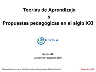 Teorías de Aprendizaje
y
Propuestas pedagógicas en el siglo XXI
Rubén GP
(vluxaurea10@gmail.com)
Diplomado internacional en Diseño Curricular por Competencias: Módulo 1 Unidad 2 Septiembre, 2013
 