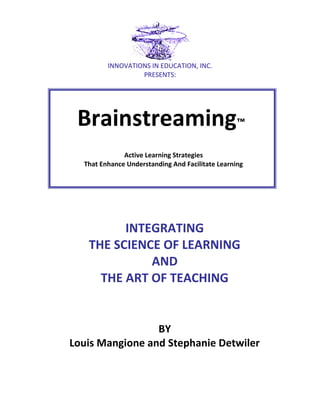 INNOVATIONS IN EDUCATION, INC.
PRESENTS:

Brainstreaming™
Active Learning Strategies
That Enhance Understanding And Facilitate Learning

INTEGRATING
THE SCIENCE OF LEARNING
AND
THE ART OF TEACHING

BY
Louis Mangione and Stephanie Detwiler

 