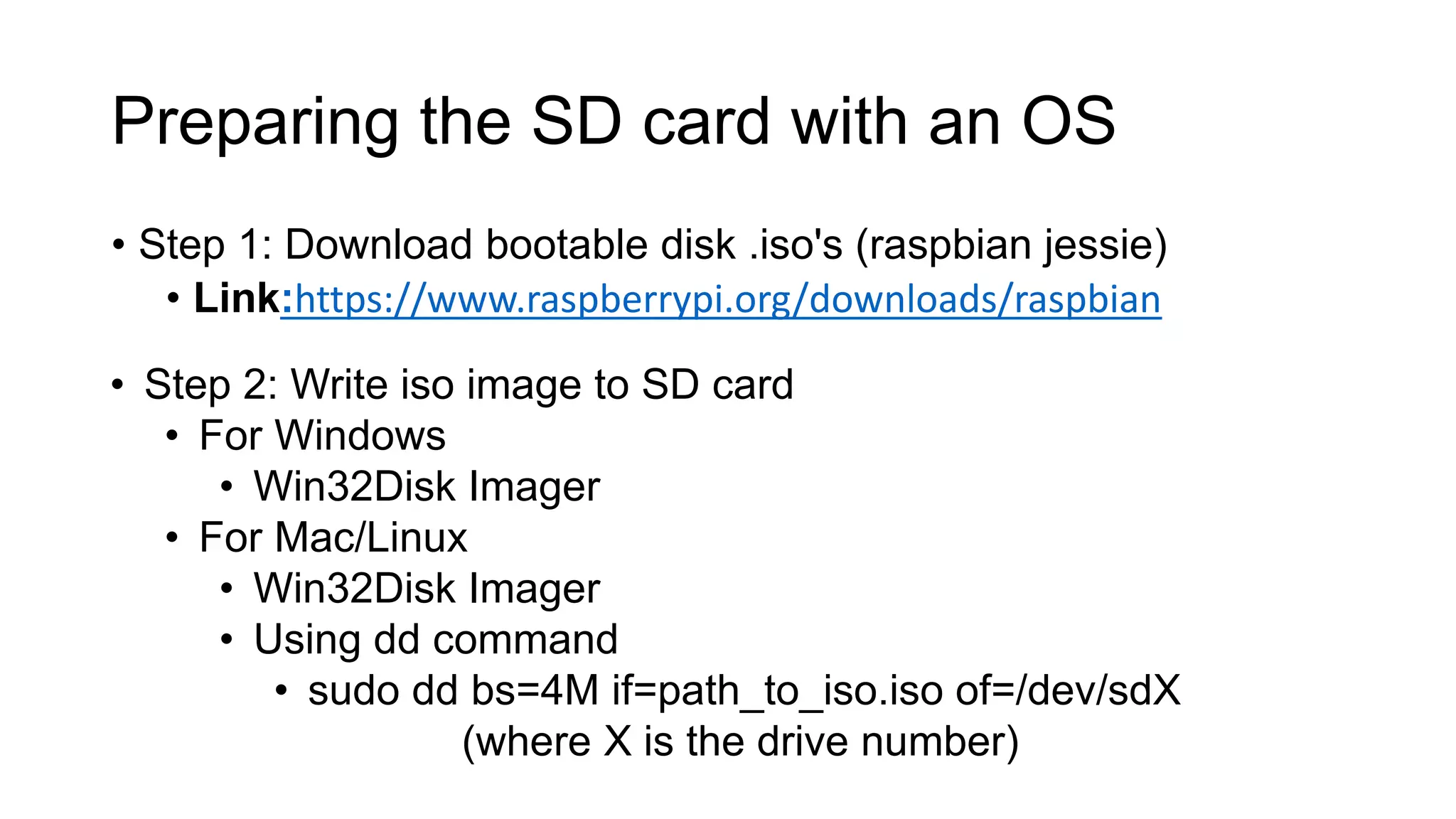 Preparing the SD card with an OS • Step 1: Download bootable disk .iso's (raspbian jessie) • Link:https://www.raspberrypi.org/downloads/raspbian • Step 2: Write iso image to SD card • For Windows • Win32Disk Imager • For Mac/Linux • Win32Disk Imager • Using dd command • sudo dd bs=4M if=path_to_iso.iso of=/dev/sdX (where X is the drive number) 
