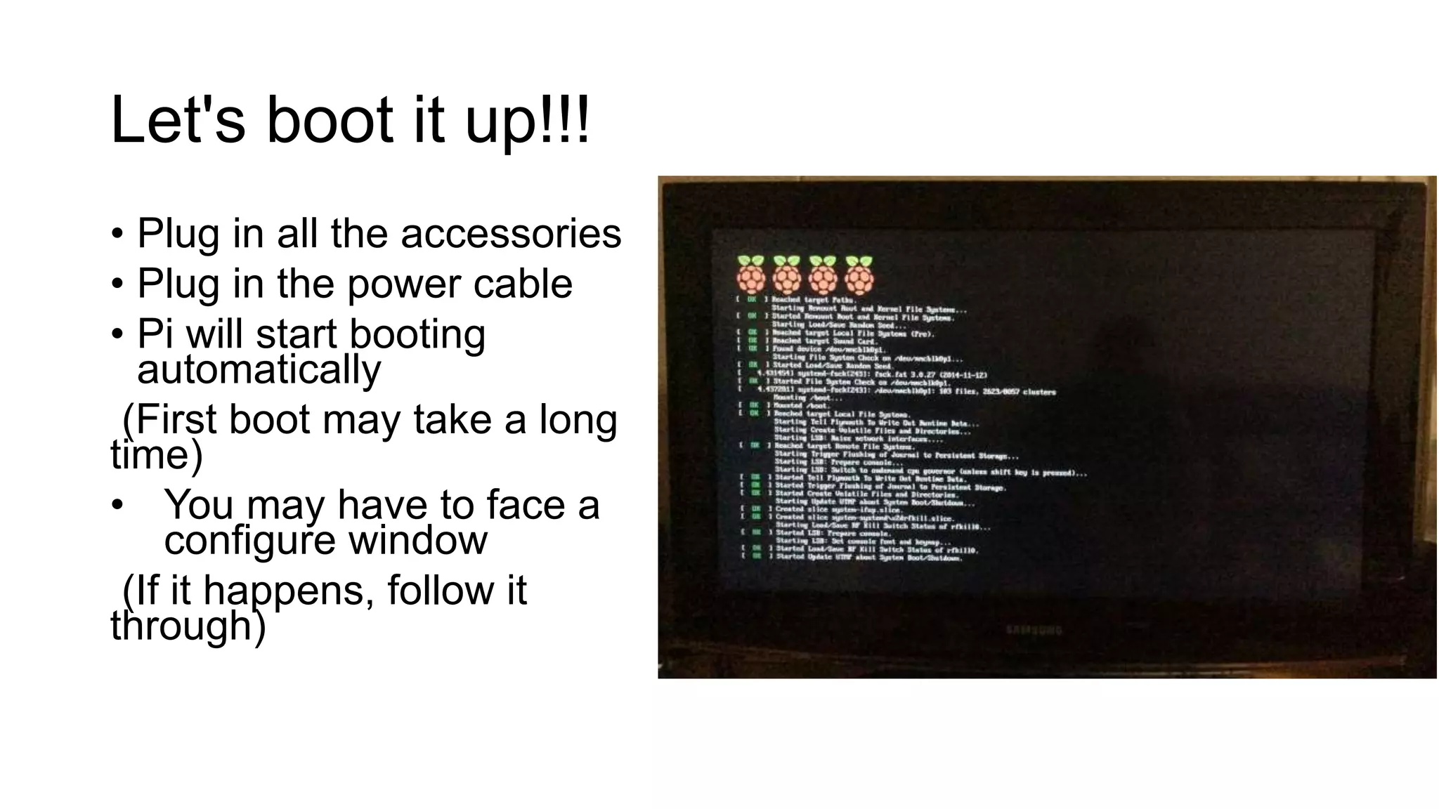 Let's boot it up!!! • Plug in all the accessories • Plug in the power cable • Pi will start booting automatically (First boot may take a long time) • You may have to face a configure window (If it happens, follow it through) 