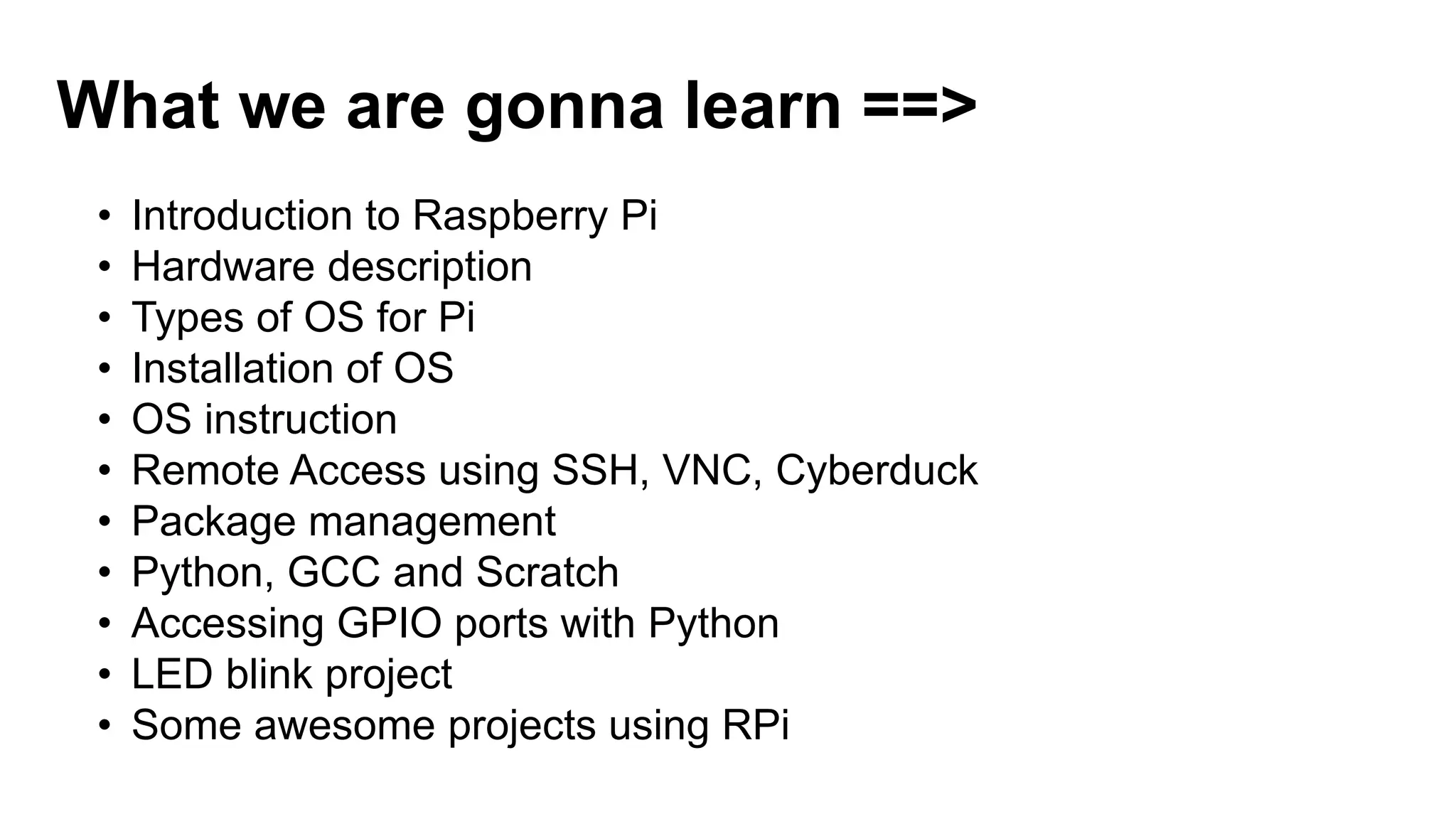 What we are gonna learn ==> • Introduction to Raspberry Pi • Hardware description • Types of OS for Pi • Installation of OS • OS instruction • Remote Access using SSH, VNC, Cyberduck • Package management • Python, GCC and Scratch • Accessing GPIO ports with Python • LED blink project • Some awesome projects using RPi 