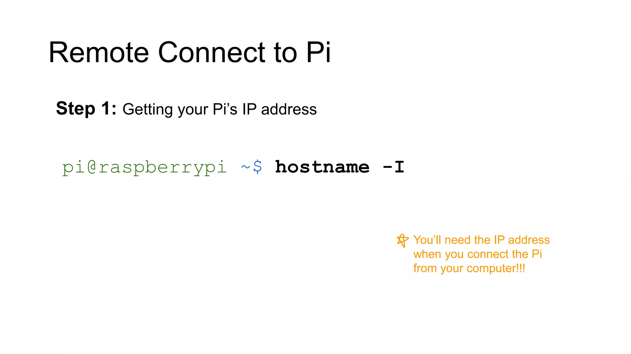 Remote Connect to Pi Step 1: Getting your Pi’s IP address pi@raspberrypi ~$ hostname -I You’ll need the IP address when you connect the Pi from your computer!!! 