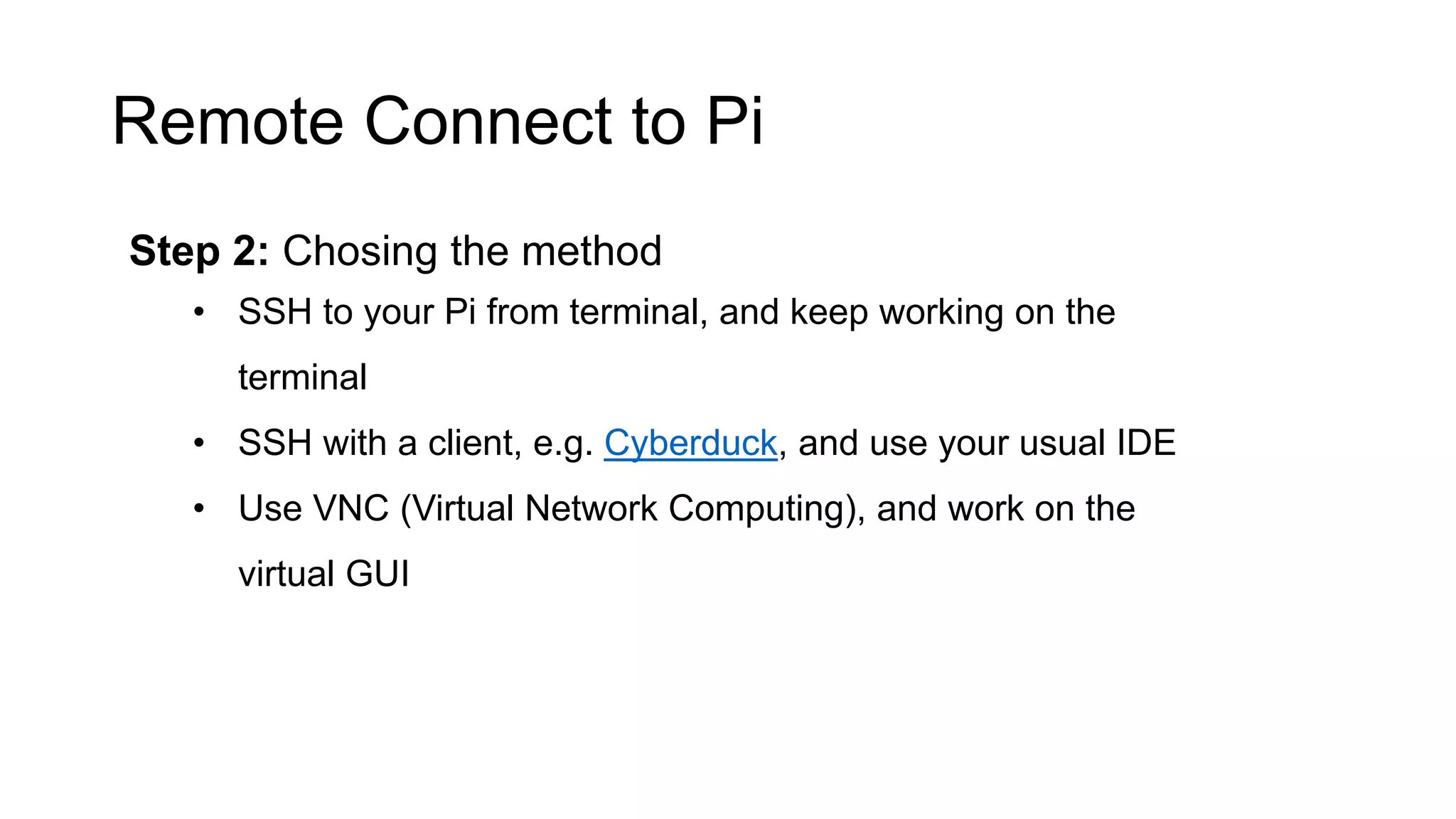 Remote Connect to Pi Step 2: Chosing the method • SSH to your Pi from terminal, and keep working on the terminal • SSH with a client, e.g. Cyberduck, and use your usual IDE • Use VNC (Virtual Network Computing), and work on the virtual GUI 
