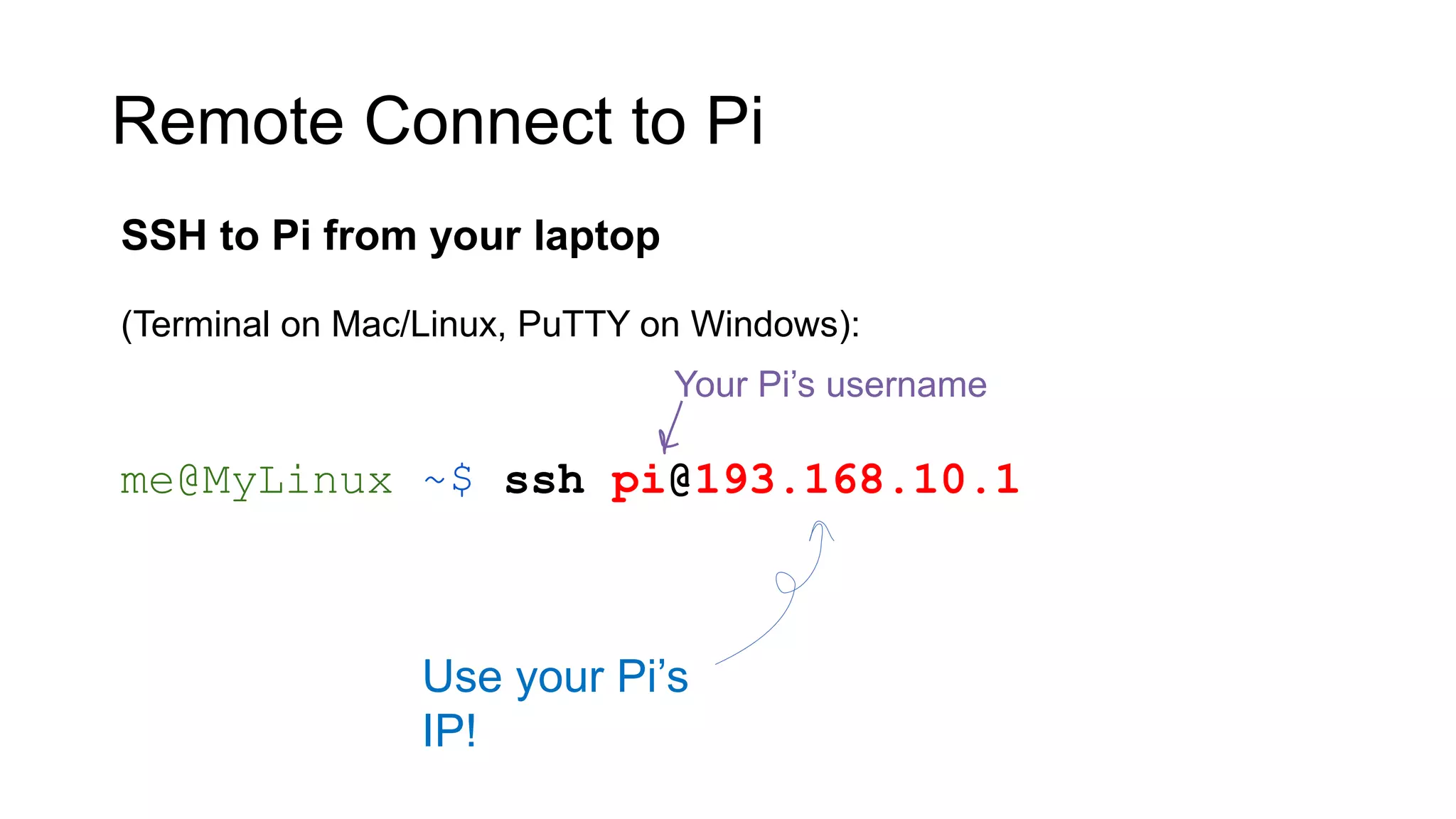 Remote Connect to Pi SSH to Pi from your laptop (Terminal on Mac/Linux, PuTTY on Windows): me@MyLinux ~$ ssh pi@193.168.10.1 Your Pi’s username Use your Pi’s IP! 