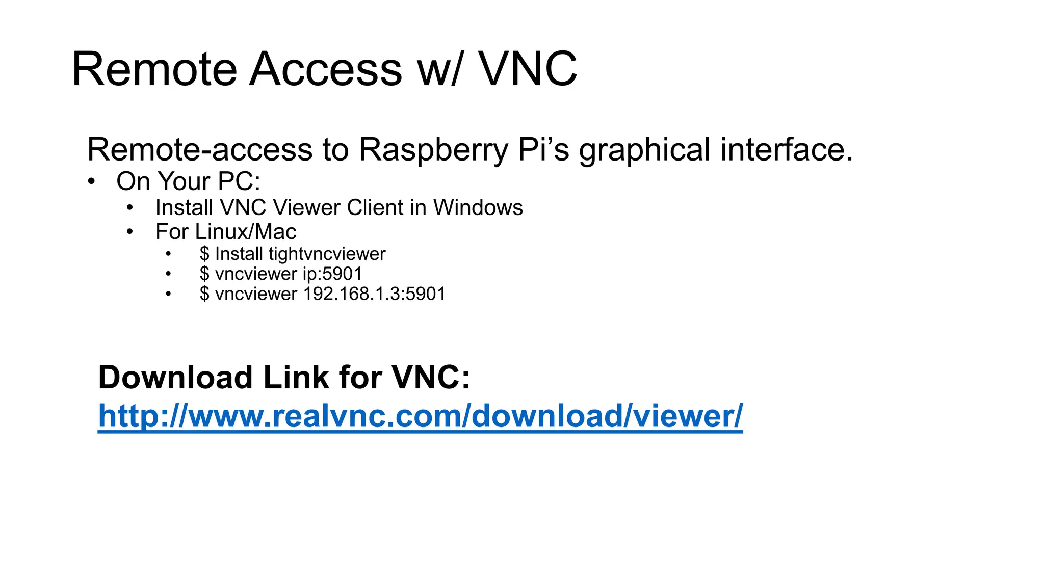 Remote Access w/ VNC Remote-access to Raspberry Pi’s graphical interface. • On Your PC: • Install VNC Viewer Client in Windows • For Linux/Mac • $ Install tightvncviewer • $ vncviewer ip:5901 • $ vncviewer 192.168.1.3:5901 Download Link for VNC: http://www.realvnc.com/download/viewer/ 