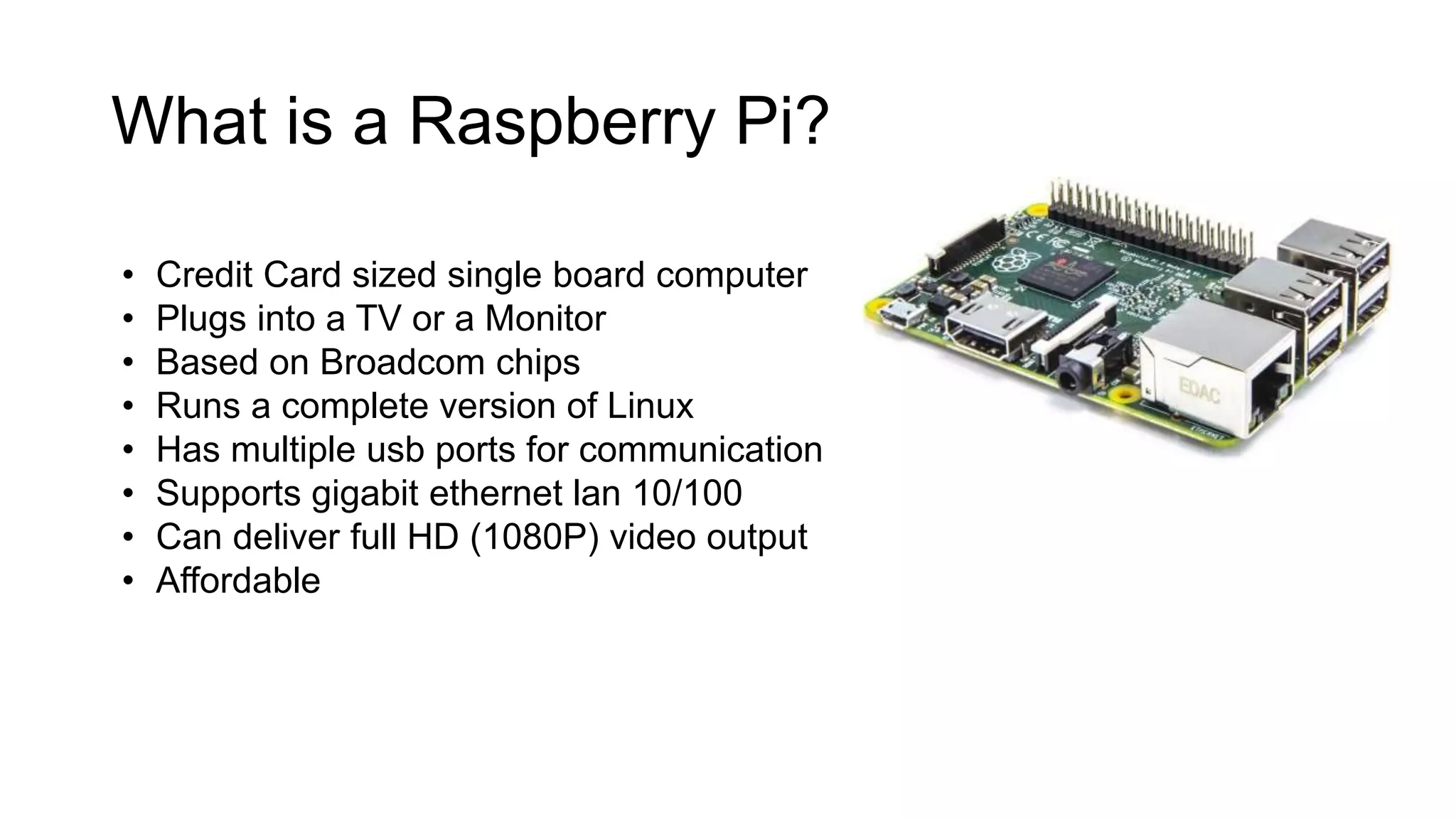 What is a Raspberry Pi? • Credit Card sized single board computer • Plugs into a TV or a Monitor • Based on Broadcom chips • Runs a complete version of Linux • Has multiple usb ports for communication • Supports gigabit ethernet lan 10/100 • Can deliver full HD (1080P) video output • Affordable 