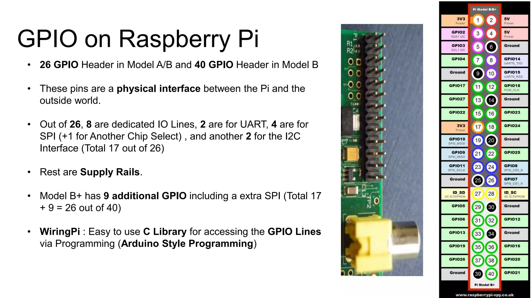 GPIO on Raspberry Pi • 26 GPIO Header in Model A/B and 40 GPIO Header in Model B • These pins are a physical interface between the Pi and the outside world. • Out of 26, 8 are dedicated IO Lines, 2 are for UART, 4 are for SPI (+1 for Another Chip Select) , and another 2 for the I2C Interface (Total 17 out of 26) • Rest are Supply Rails. • Model B+ has 9 additional GPIO including a extra SPI (Total 17 + 9 = 26 out of 40) • WiringPi : Easy to use C Library for accessing the GPIO Lines via Programming (Arduino Style Programming) 