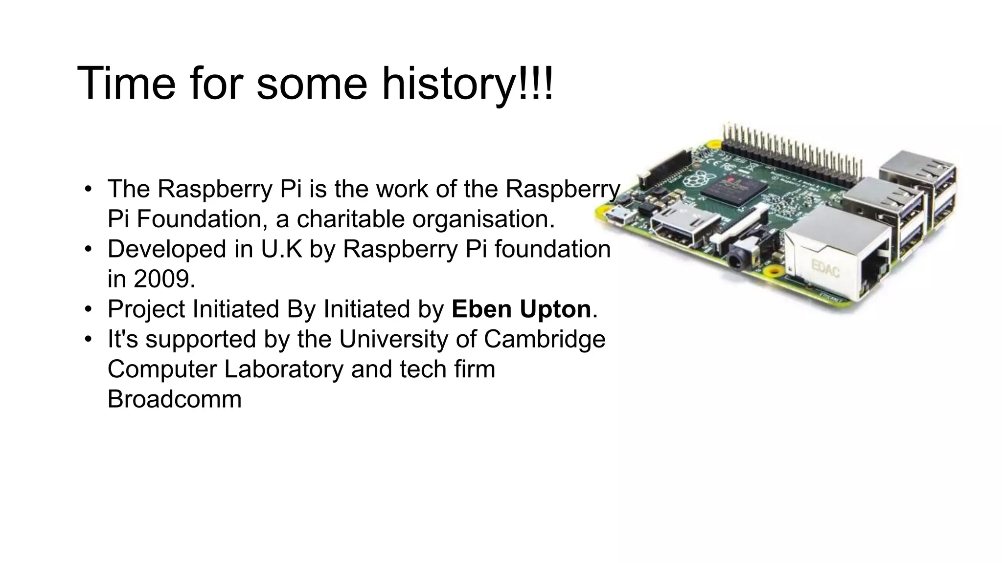 Time for some history!!! • The Raspberry Pi is the work of the Raspberry Pi Foundation, a charitable organisation. • Developed in U.K by Raspberry Pi foundation in 2009. • Project Initiated By Initiated by Eben Upton. • It's supported by the University of Cambridge Computer Laboratory and tech firm Broadcomm 
