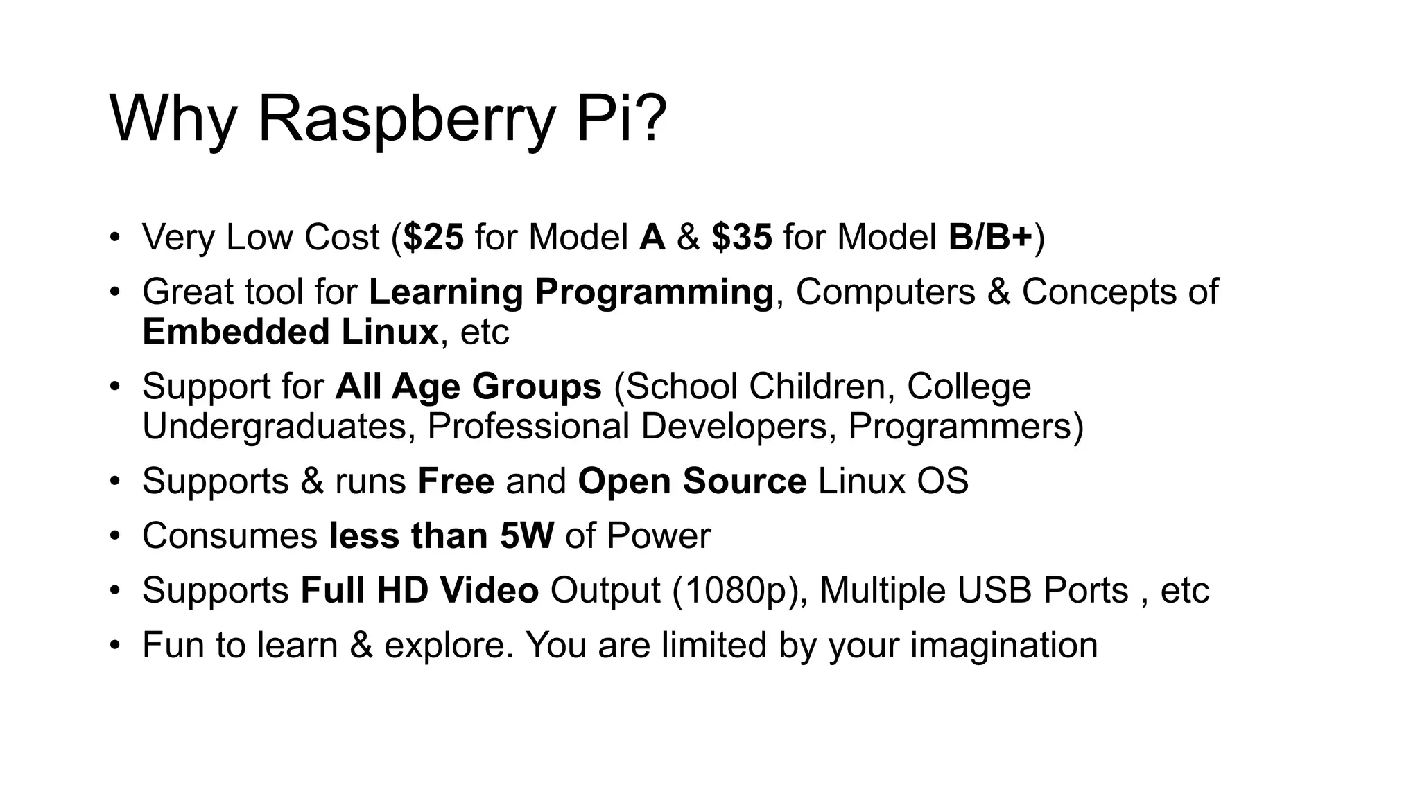 Why Raspberry Pi? • Very Low Cost ($25 for Model A & $35 for Model B/B+) • Great tool for Learning Programming, Computers & Concepts of Embedded Linux, etc • Support for All Age Groups (School Children, College Undergraduates, Professional Developers, Programmers) • Supports & runs Free and Open Source Linux OS • Consumes less than 5W of Power • Supports Full HD Video Output (1080p), Multiple USB Ports , etc • Fun to learn & explore. You are limited by your imagination 