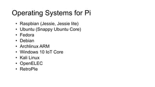 Operating Systems for Pi
• Raspbian (Jessie, Jessie lite)
• Ubuntu (Snappy Ubuntu Core)
• Fedora
• Debian
• Archlinux ARM
• Windows 10 IoT Core
• Kali Linux
• OpenELEC
• RetroPIe
 
