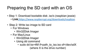 Preparing the SD card with an OS
• Step 1: Download bootable disk .iso's (raspbian jessie)
• Link:https://www.raspberrypi.org/downloads/raspbian
• Step 2: Write iso image to SD card
• For Windows
• Win32Disk Imager
• For Mac/Linux
• Win32Disk Imager
• Using dd command
• sudo dd bs=4M if=path_to_iso.iso of=/dev/sdX
(where X is the drive number)
 