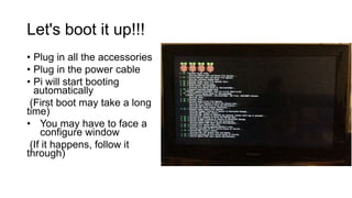 Let's boot it up!!!
• Plug in all the accessories
• Plug in the power cable
• Pi will start booting
automatically
(First boot may take a long
time)
• You may have to face a
configure window
(If it happens, follow it
through)
 