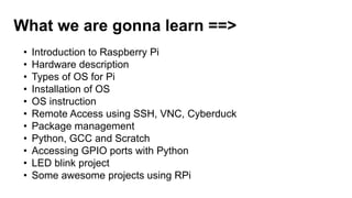 What we are gonna learn ==>
• Introduction to Raspberry Pi
• Hardware description
• Types of OS for Pi
• Installation of OS
• OS instruction
• Remote Access using SSH, VNC, Cyberduck
• Package management
• Python, GCC and Scratch
• Accessing GPIO ports with Python
• LED blink project
• Some awesome projects using RPi
 