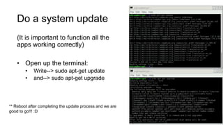 Do a system update
(It is important to function all the
apps working correctly)
• Open up the terminal:
• Write--> sudo apt-get update
• and--> sudo apt-get upgrade
** Reboot after completing the update process and we are
good to go!!! :D
 