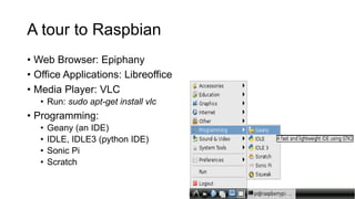 A tour to Raspbian
• Web Browser: Epiphany
• Office Applications: Libreoffice
• Media Player: VLC
• Run: sudo apt-get install vlc
• Programming:
• Geany (an IDE)
• IDLE, IDLE3 (python IDE)
• Sonic Pi
• Scratch
 