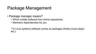 Package Management
• Package manager means?
• Which installs software from online repositories
• Maintains dependencies for you
**In Linux systems software comes as packages (firefox,music player
etc.)
 