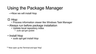 Using the Package Manager
 Htop:
• Process information viewer like Windows Task Manager
• Always run before package installation
• Update local repository index
• sudo apt-get update
• Install htop
• sudo apt-get install htop
-->Now we will install htop
** Now open up the Terminal and type 'htop'
 