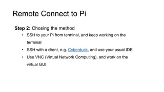 Remote Connect to Pi
Step 2: Chosing the method
• SSH to your Pi from terminal, and keep working on the
terminal
• SSH with a client, e.g. Cyberduck, and use your usual IDE
• Use VNC (Virtual Network Computing), and work on the
virtual GUI
 
