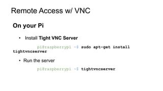 Remote Access w/ VNC
On your Pi
• Install Tight VNC Server
pi@raspberrypi ~$ sudo apt-get install
tightvncserver
• Run the server
pi@raspberrypi ~$ tightvncserver
 