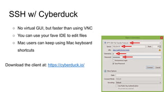SSH w/ Cyberduck
○ No virtual GUI, but faster than using VNC
○ You can use your fave IDE to edit files
○ Mac users can keep using Mac keyboard
shortcuts
Download the client at: https://cyberduck.io/
 