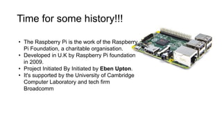 Time for some history!!!
• The Raspberry Pi is the work of the Raspberry
Pi Foundation, a charitable organisation.
• Developed in U.K by Raspberry Pi foundation
in 2009.
• Project Initiated By Initiated by Eben Upton.
• It's supported by the University of Cambridge
Computer Laboratory and tech firm
Broadcomm
 